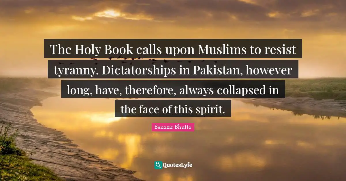 The Holy Book calls upon Muslims to resist tyranny. Dictatorships in Pakistan, however long, have, therefore, always collapsed in the face of this spirit.