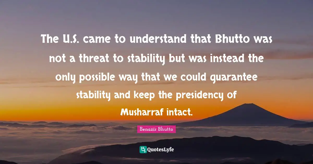 Benazir Bhutto Quotes: "The U.S. came to understand that Bhutto was not a threat to stability but was instead the only possible way that we could guarantee stability and keep the presidency of Musharraf intact."