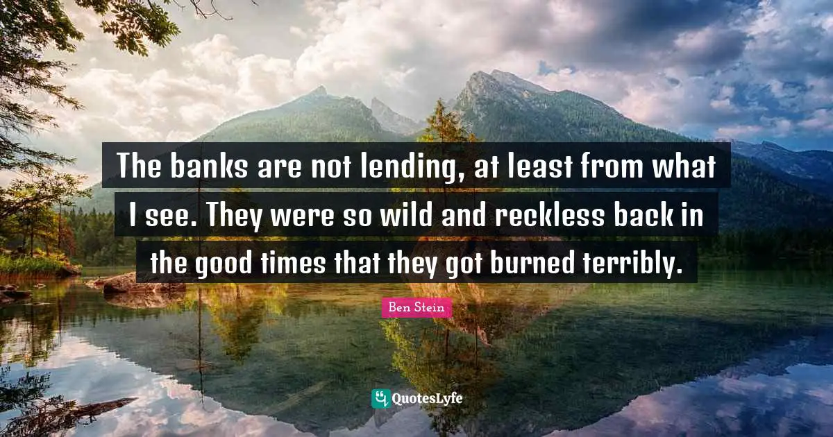 The banks are not lending, at least from what I see. They were so wild and reckless back in the good times that they got burned terribly.