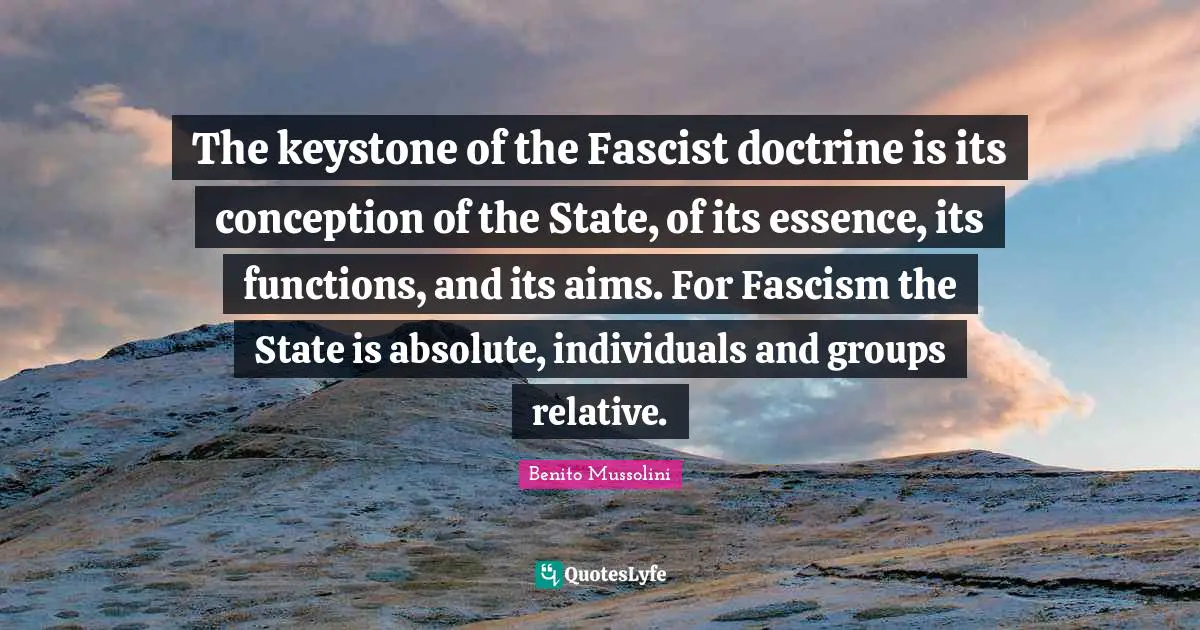 The keystone of the Fascist doctrine is its conception of the State, of its essence, its functions, and its aims. For Fascism the State is absolute, individuals and groups relative.