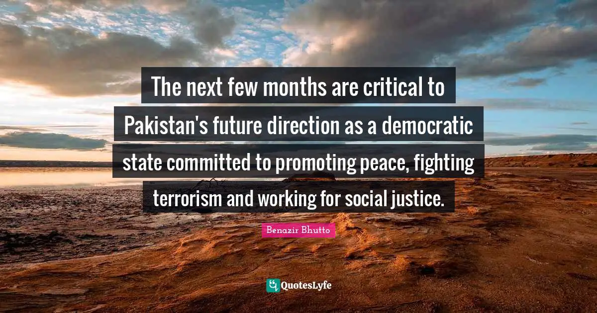 Benazir Bhutto Quotes: "The next few months are critical to Pakistan's future direction as a democratic state committed to promoting peace, fighting terrorism and working for social justice."