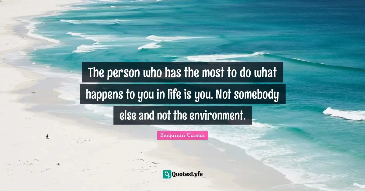 The person who has the most to do what happens to you in life is you. Not somebody else and not the environment.