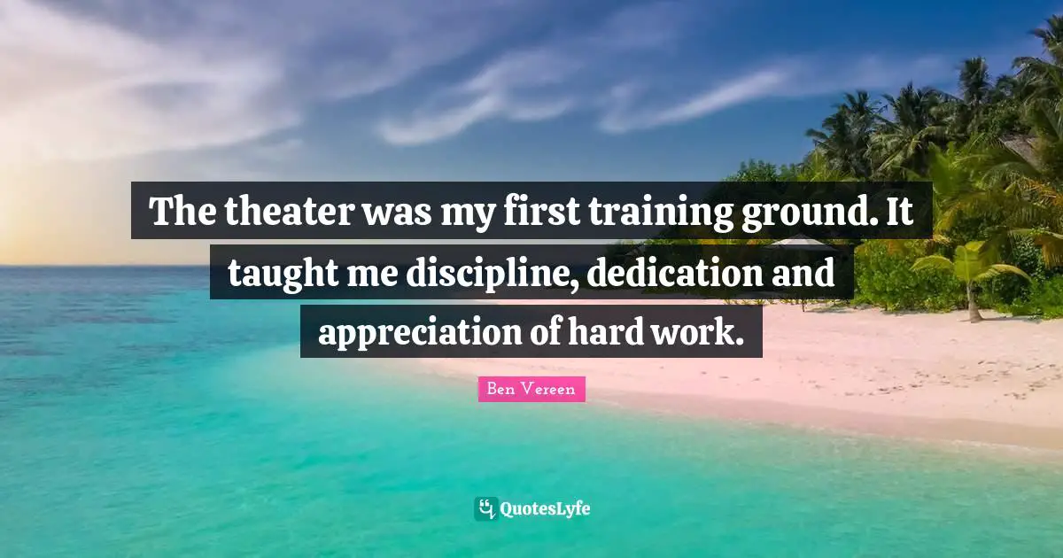 The theater was my first training ground. It taught me discipline, dedication and appreciation of hard work.