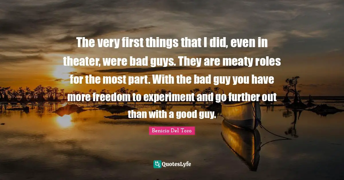 The very first things that I did, even in theater, were bad guys. They are meaty roles for the most part. With the bad guy you have more freedom to experiment and go further out than with a good guy.