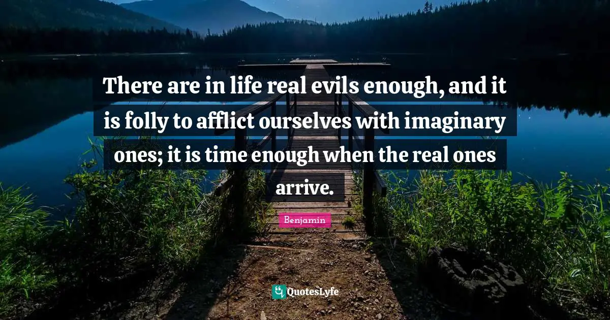 There are in life real evils enough, and it is folly to afflict ourselves with imaginary ones; it is time enough when the real ones arrive.