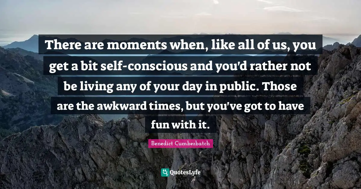 There are moments when, like all of us, you get a bit self-conscious and you'd rather not be living any of your day in public. Those are the awkward times, but you've got to have fun with it.