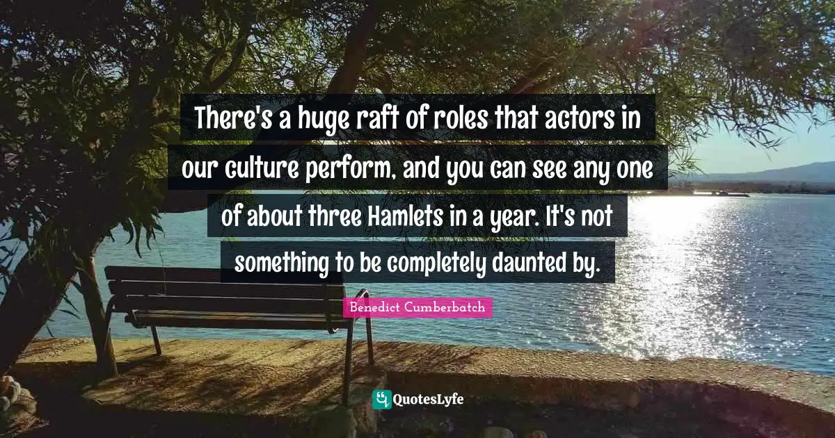 There's a huge raft of roles that actors in our culture perform, and you can see any one of about three Hamlets in a year. It's not something to be completely daunted by.
