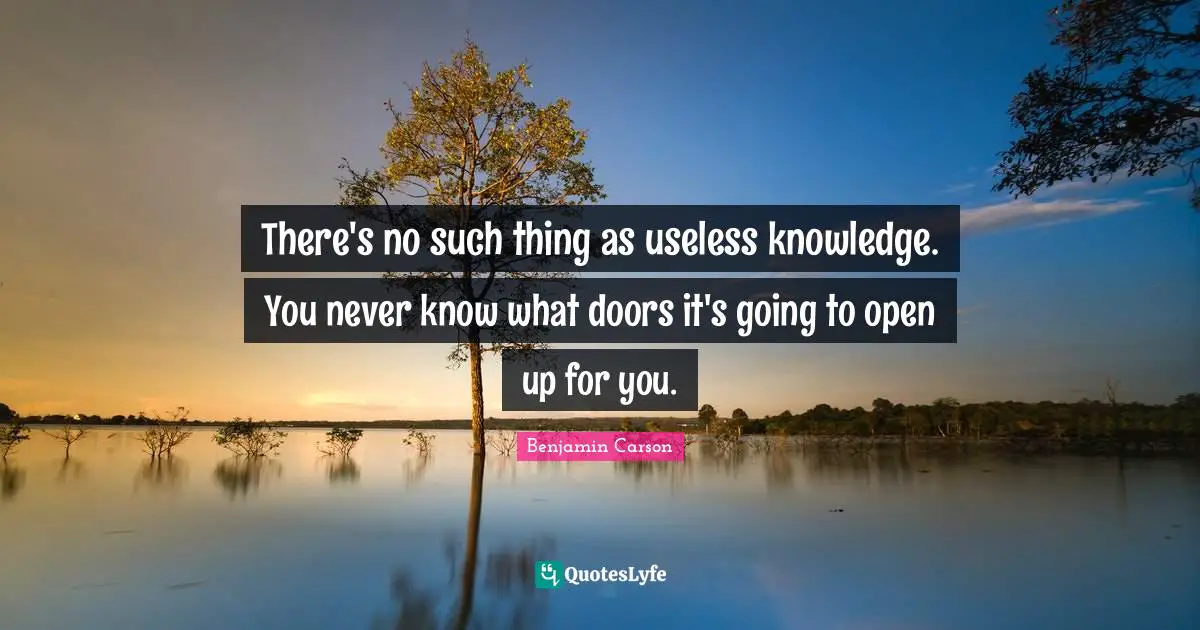 There's no such thing as useless knowledge. You never know what doors it's going to open up for you.