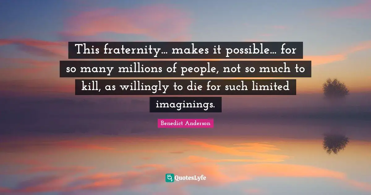 This fraternity... makes it possible... for so many millions of people, not so much to kill, as willingly to die for such limited imaginings.