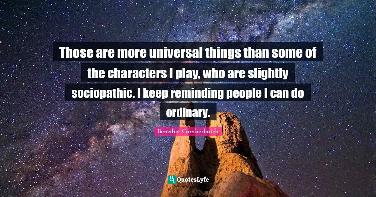 Those are more universal things than some of the characters I play, who are slightly sociopathic. I keep reminding people I can do ordinary.