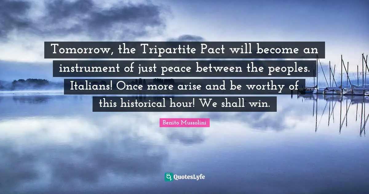 Tomorrow, the Tripartite Pact will become an instrument of just peace between the peoples. Italians! Once more arise and be worthy of this historical hour! We shall win.