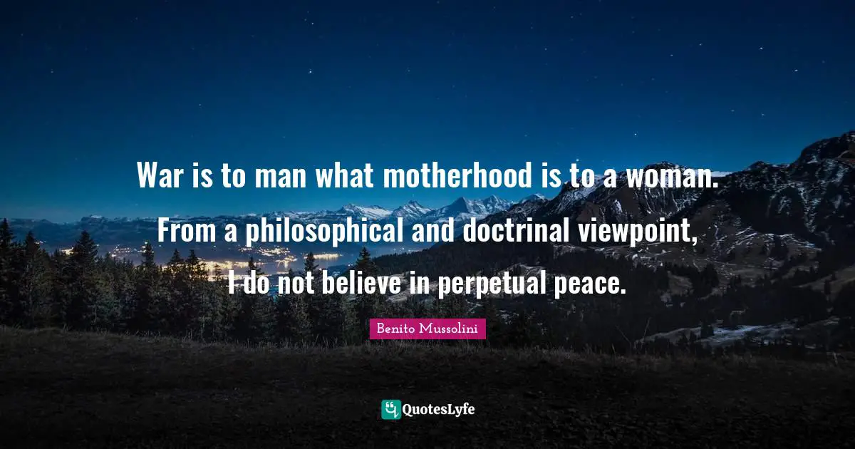War is to man what motherhood is to a woman. From a philosophical and doctrinal viewpoint, I do not believe in perpetual peace.