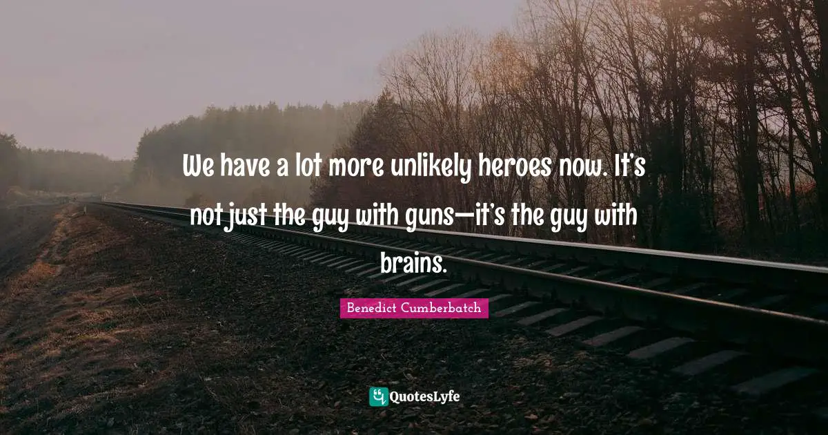 We have a lot more unlikely heroes now. It’s not just the guy with guns—it’s the guy with brains.