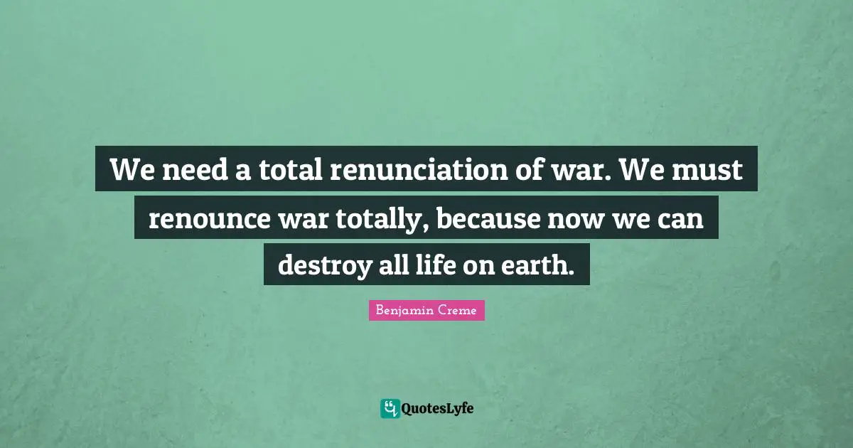 We need a total renunciation of war. We must renounce war totally, because now we can destroy all life on earth.