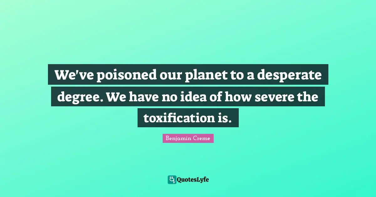 We've poisoned our planet to a desperate degree. We have no idea of how severe the toxification is.