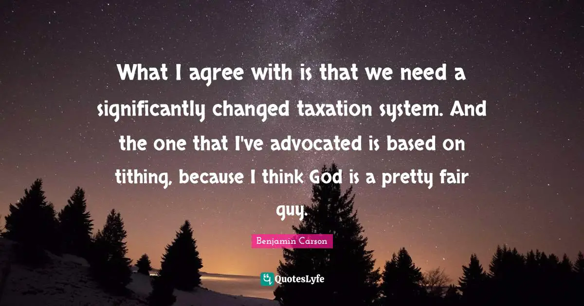 What I agree with is that we need a significantly changed taxation system. And the one that I've advocated is based on tithing, because I think God is a pretty fair guy.