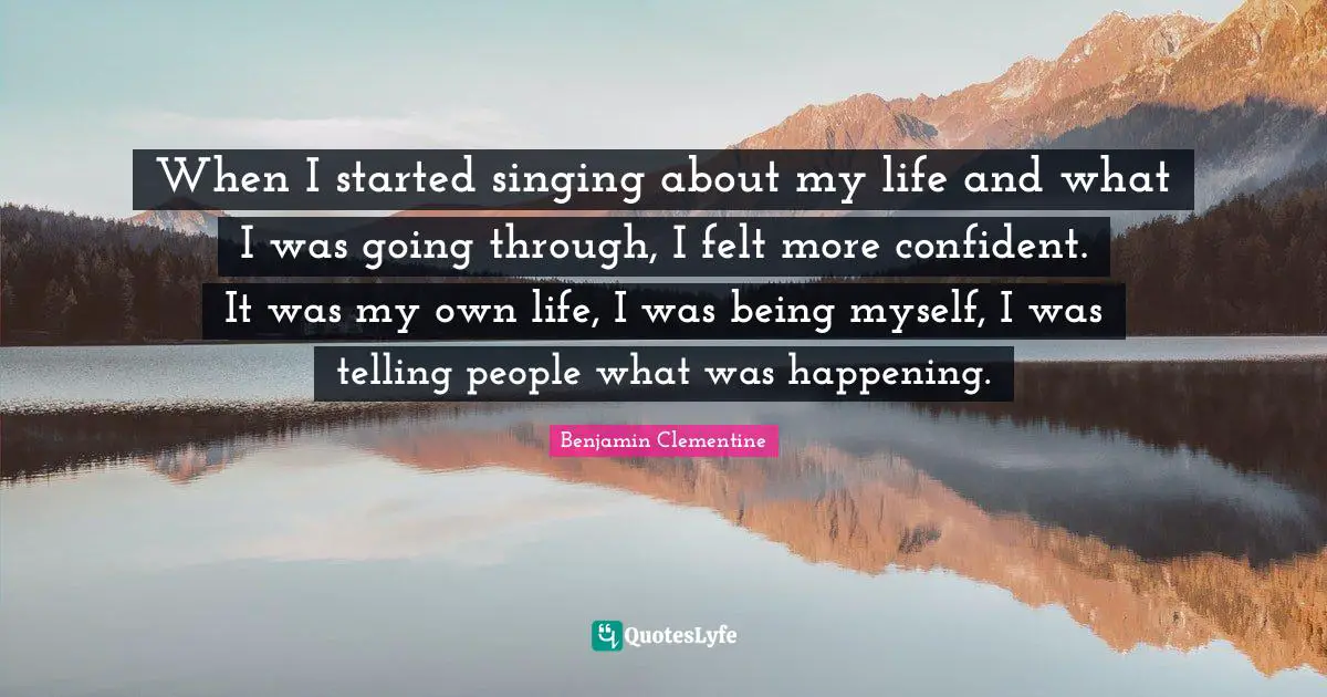 When I started singing about my life and what I was going through, I felt more confident. It was my own life, I was being myself, I was telling people what was happening.