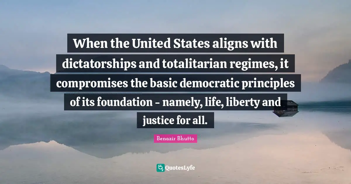 Benazir Bhutto Quotes: "When the United States aligns with dictatorships and totalitarian regimes, it compromises the basic democratic principles of its foundation - namely, life, liberty and justice for all."