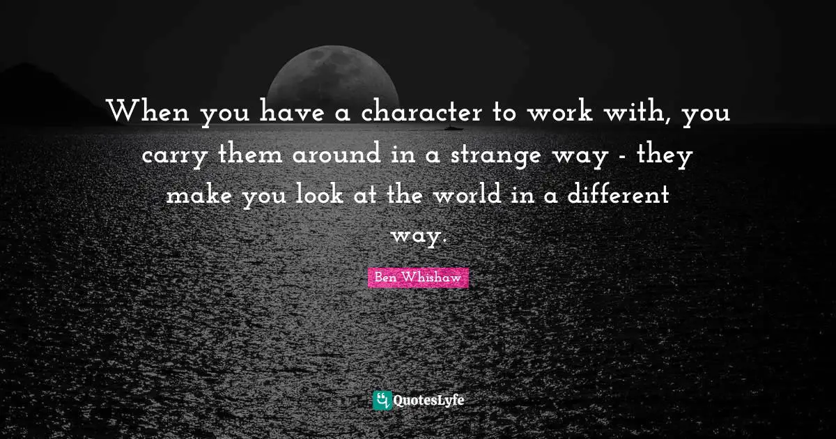 When you have a character to work with, you carry them around in a strange way - they make you look at the world in a different way.