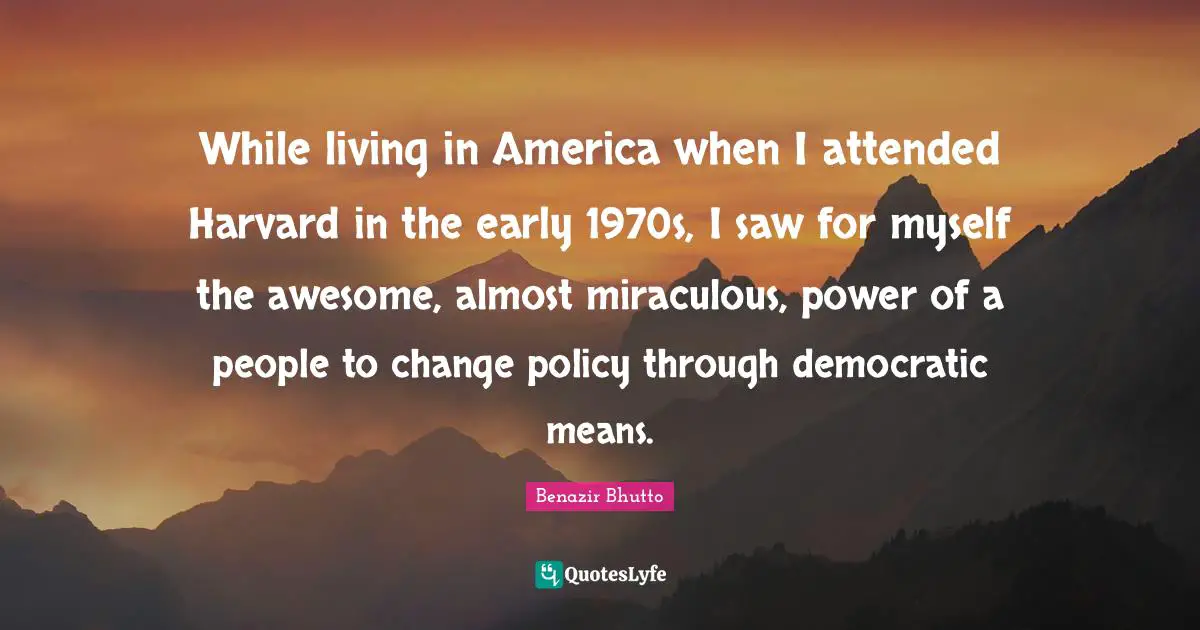 While living in America when I attended Harvard in the early 1970s, I saw for myself the awesome, almost miraculous, power of a people to change policy through democratic means.