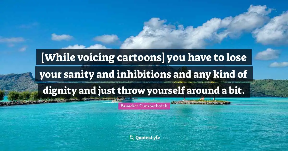 [While voicing cartoons] you have to lose your sanity and inhibitions and any kind of dignity and just throw yourself around a bit.