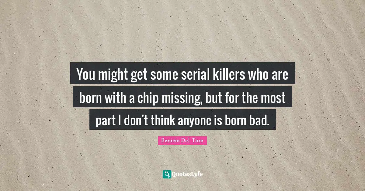 You might get some serial killers who are born with a chip missing, but for the most part I don't think anyone is born bad.