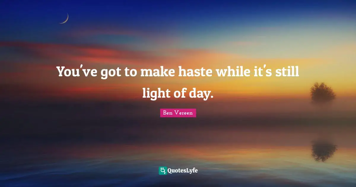 You've got to make haste while it's still light of day.