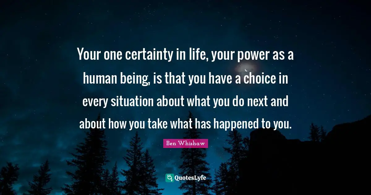 Your one certainty in life, your power as a human being, is that you have a choice in every situation about what you do next and about how you take what has happened to you.