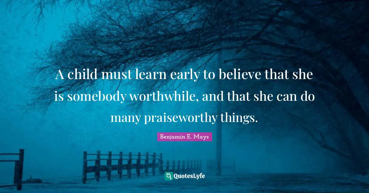 Benjamin E. Mays Quotes: A child must learn early to believe that she is somebody worthwhile, and that she can do many praiseworthy things.