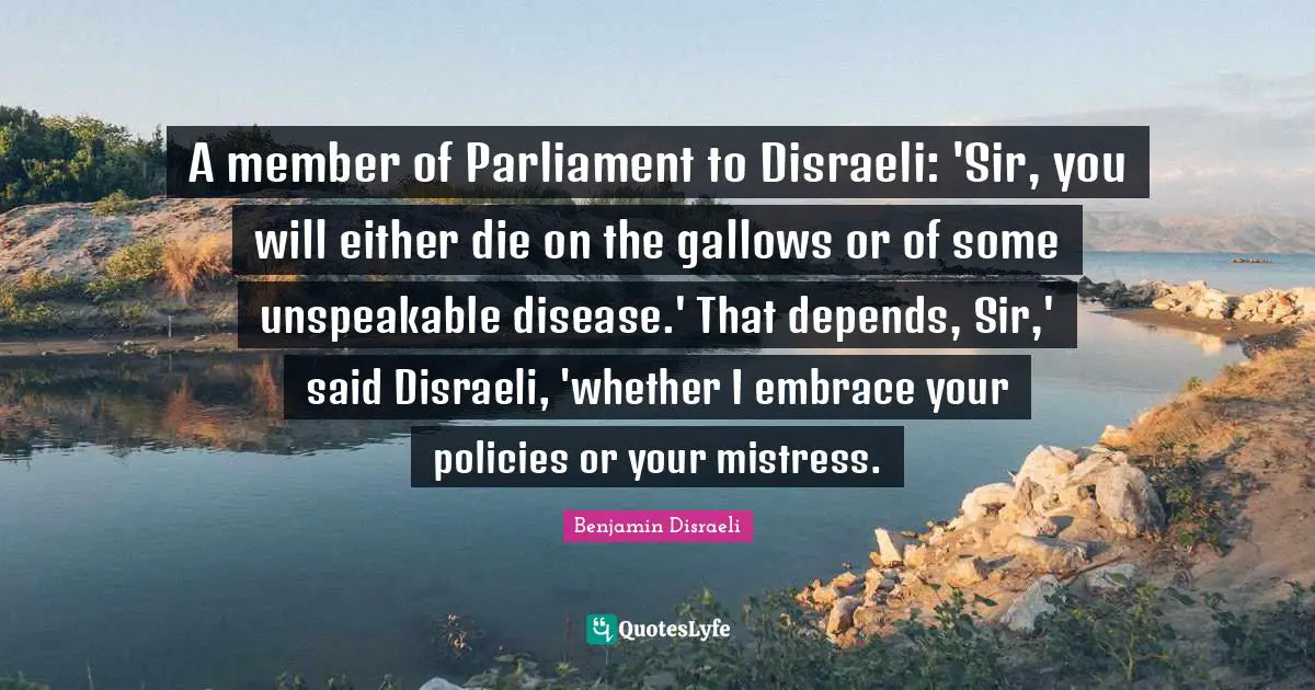 A member of Parliament to Disraeli: 'Sir, you will either die on the gallows or of some unspeakable disease.' That depends, Sir,' said Disraeli, 'whether I embrace your policies or your mistress.