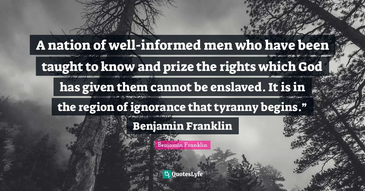Benjamin Franklin Quotes: A nation of well-informed men who have been taught to know and prize the rights which God has given them cannot be enslaved. It is in the region of ignorance that tyranny begins.” Benjamin Franklin