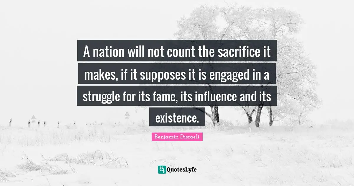 A nation will not count the sacrifice it makes, if it supposes it is engaged in a struggle for its fame, its influence and its existence.