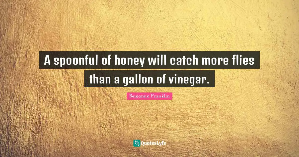A spoonful of honey will catch more flies than a gallon of vinegar.