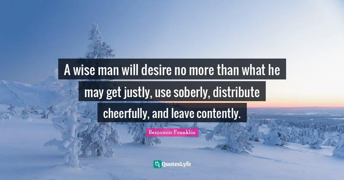 A wise man will desire no more than what he may get justly, use soberly, distribute cheerfully, and leave contently.