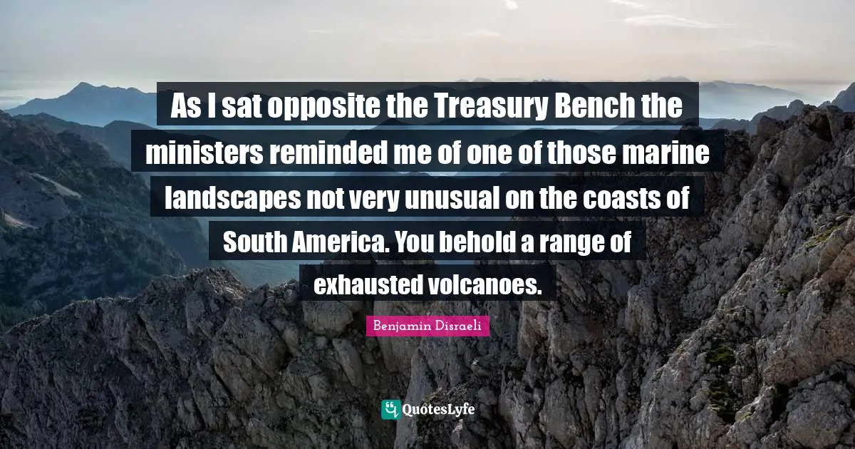 As I sat opposite the Treasury Bench the ministers reminded me of one of those marine landscapes not very unusual on the coasts of South America. You behold a range of exhausted volcanoes.