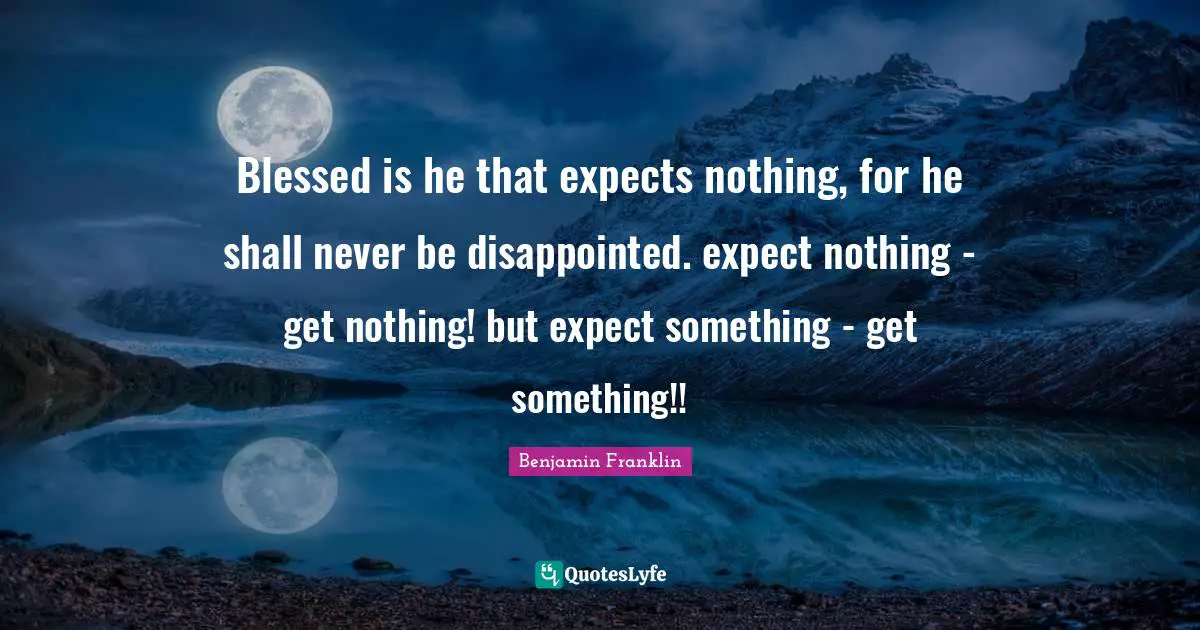 Blessed is he that expects nothing, for he shall never be disappointed. expect nothing - get nothing! but expect something - get something!!