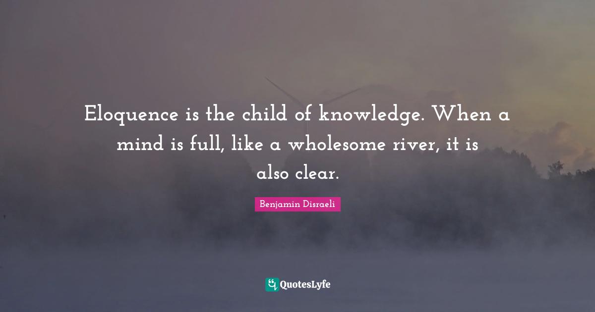 Eloquence is the child of knowledge. When a mind is full, like a wholesome river, it is also clear.