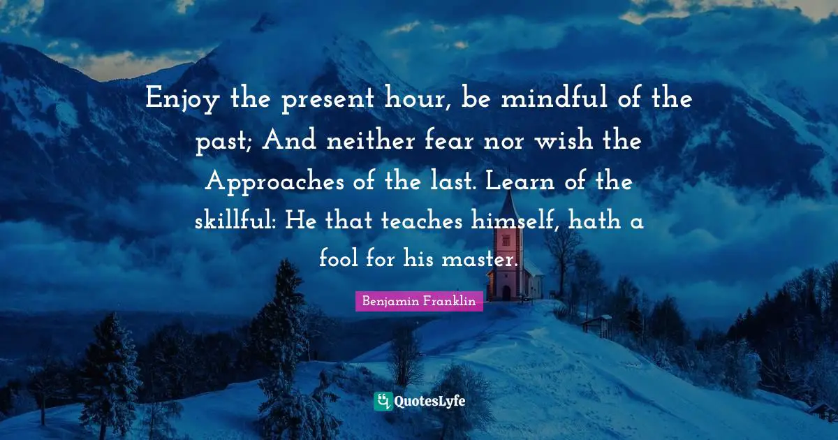 Enjoy the present hour, be mindful of the past; And neither fear nor wish the Approaches of the last. Learn of the skillful: He that teaches himself, hath a fool for his master.