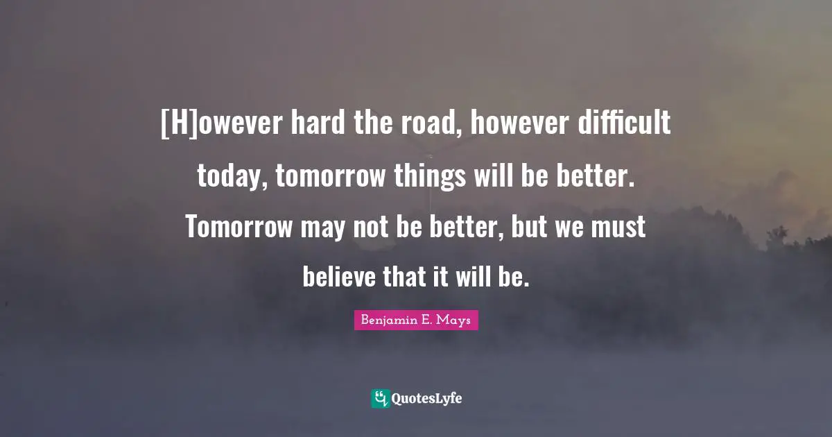 Benjamin E. Mays Quotes: [H]owever hard the road, however difficult today, tomorrow things will be better. Tomorrow may not be better, but we must believe that it will be.