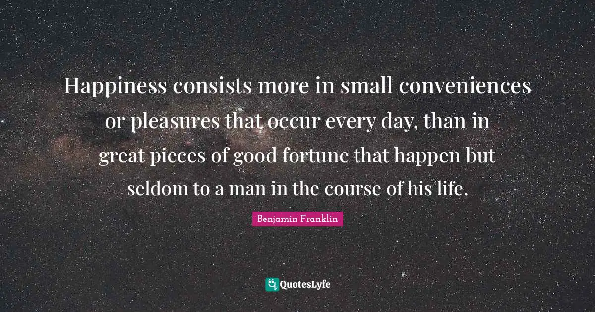 Happiness consists more in small conveniences or pleasures that occur every day, than in great pieces of good fortune that happen but seldom to a man in the course of his life.