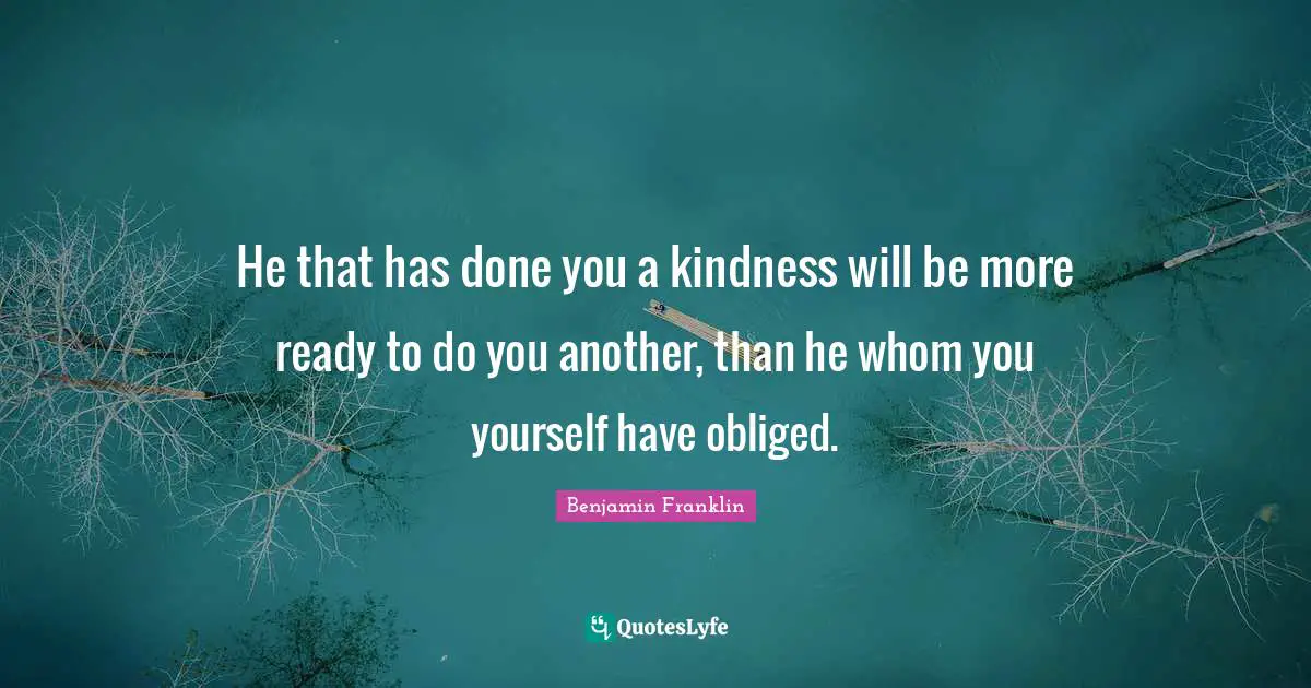 He that has done you a kindness will be more ready to do you another, than he whom you yourself have obliged.