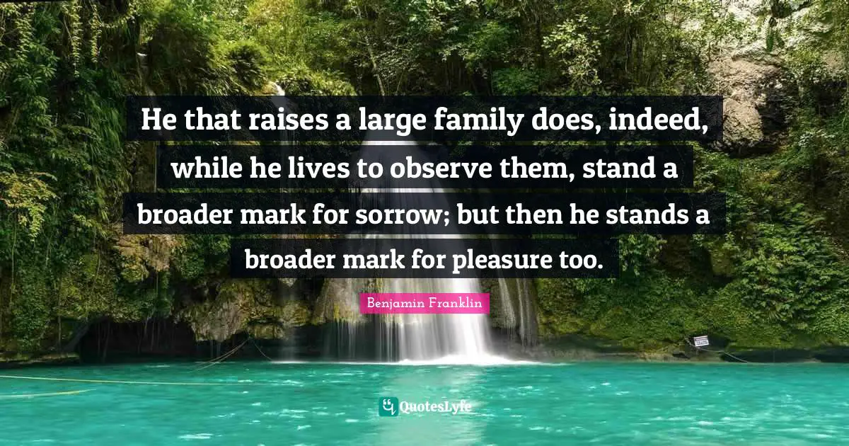 He that raises a large family does, indeed, while he lives to observe them, stand a broader mark for sorrow; but then he stands a broader mark for pleasure too.