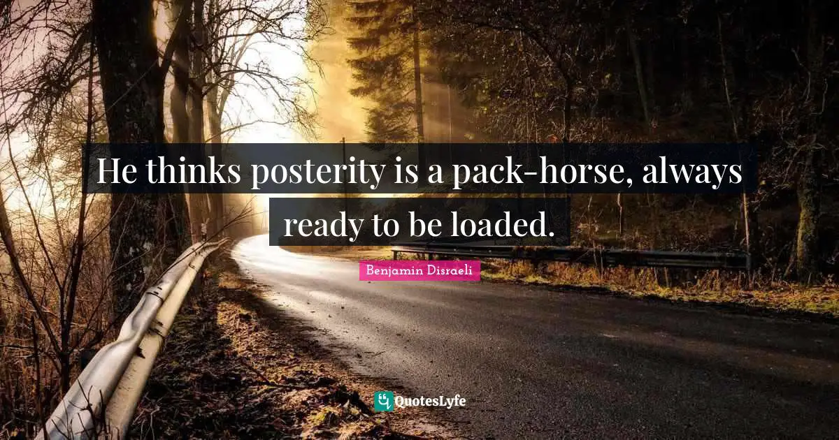 He thinks posterity is a pack-horse, always ready to be loaded.