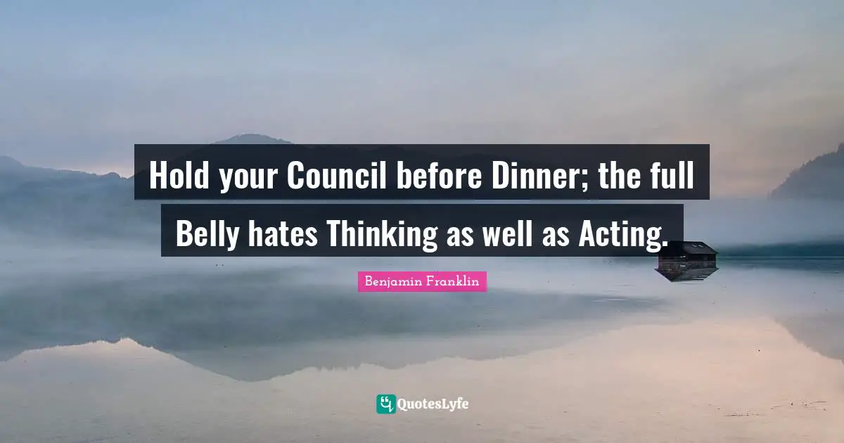 Hold your Council before Dinner; the full Belly hates Thinking as well as Acting.