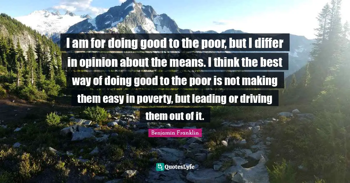 Benjamin Franklin Quotes: I am for doing good to the poor, but I differ in opinion about the means. I think the best way of doing good to the poor is not making them easy in poverty, but leading or driving them out of it.