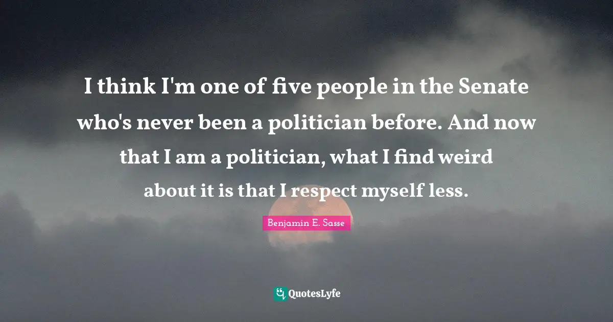 I think I'm one of five people in the Senate who's never been a politician before. And now that I am a politician, what I find weird about it is that I respect myself less.