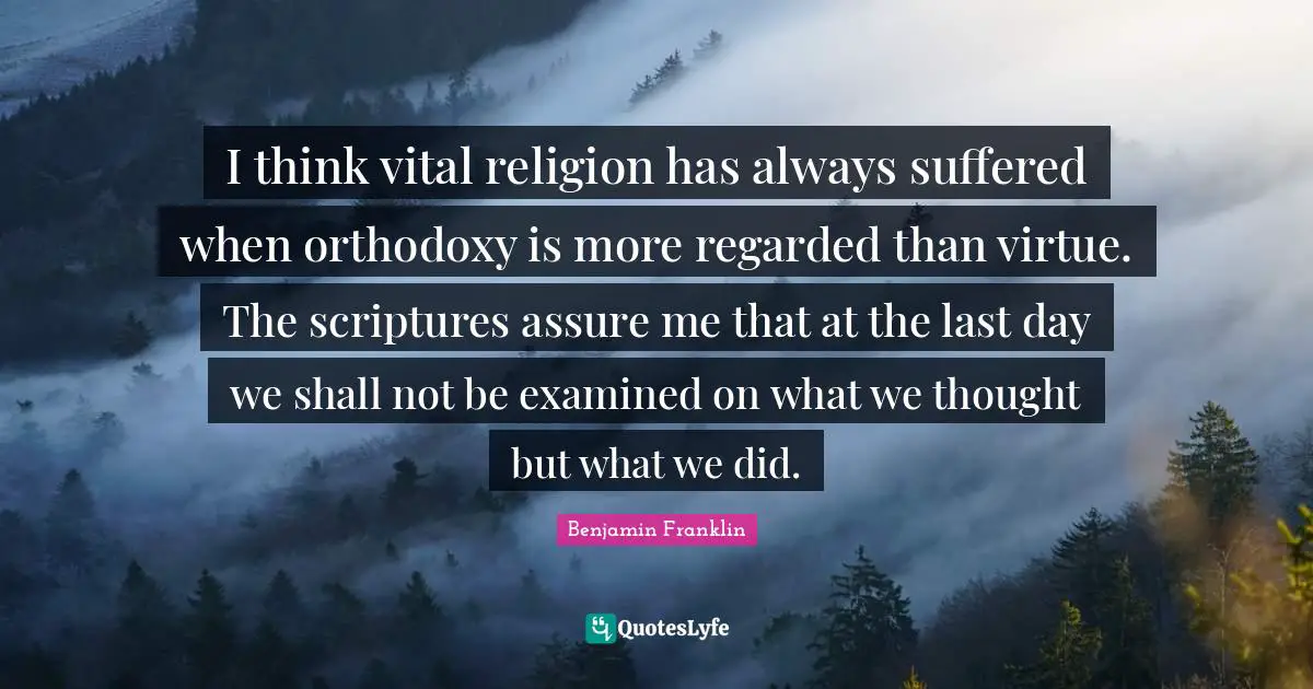 I think vital religion has always suffered when orthodoxy is more regarded than virtue. The scriptures assure me that at the last day we shall not be examined on what we thought but what we did.