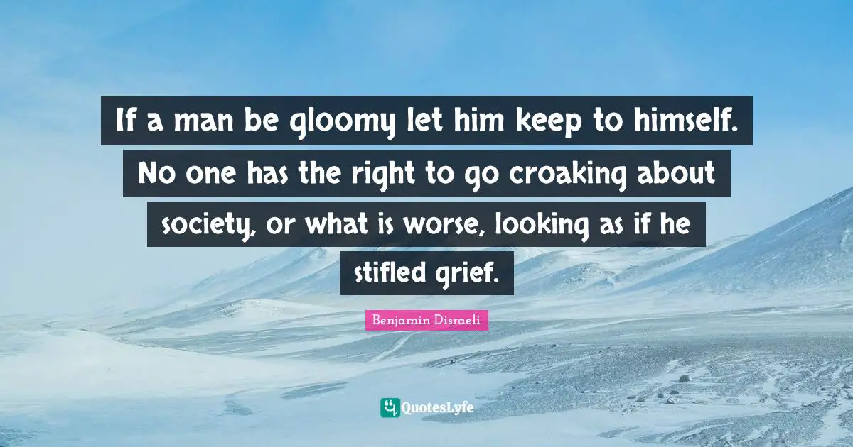 If a man be gloomy let him keep to himself. No one has the right to go croaking about society, or what is worse, looking as if he stifled grief.