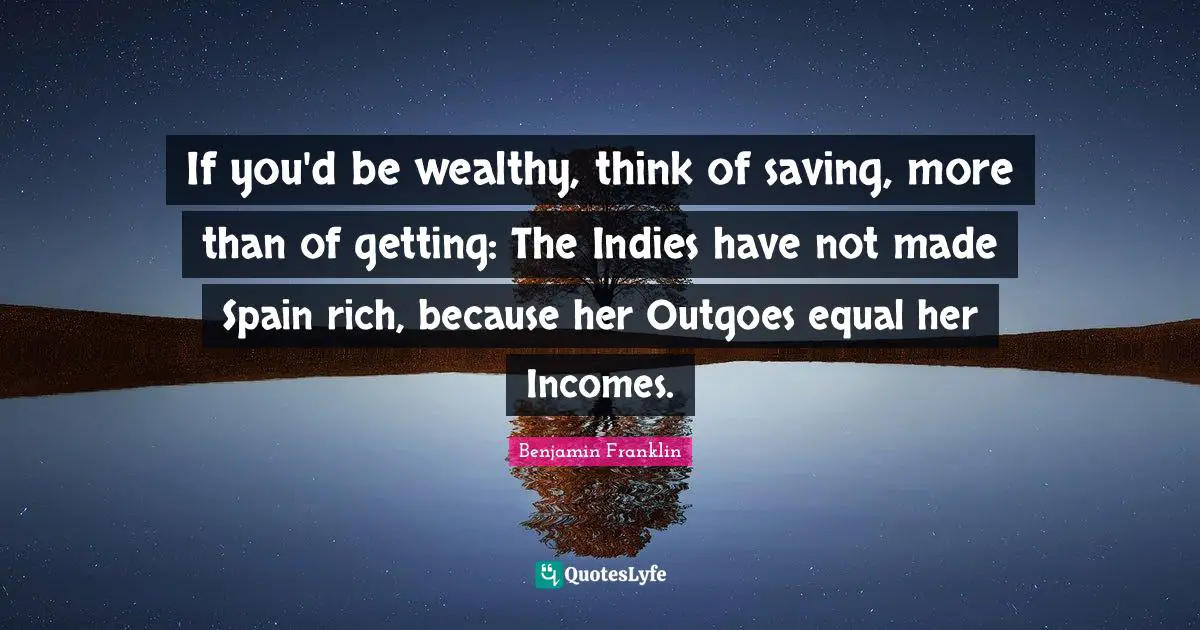 If you'd be wealthy, think of saving, more than of getting: The Indies have not made Spain rich, because her Outgoes equal her Incomes.