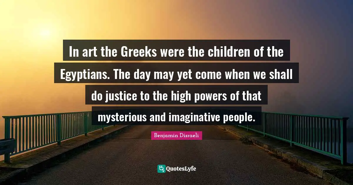 In art the Greeks were the children of the Egyptians. The day may yet come when we shall do justice to the high powers of that mysterious and imaginative people.